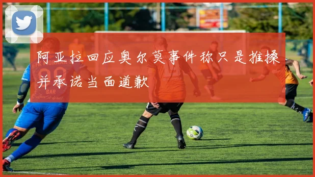 阿亚拉回应奥尔莫事件称只是推搡并承诺当面道歉