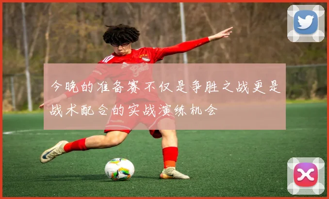 今晚的准备赛不仅是争胜之战更是战术配合的实战演练机会